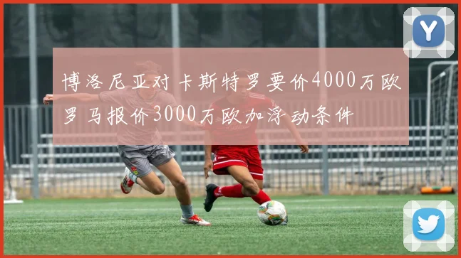 博洛尼亚对卡斯特罗要价4000万欧罗马报价3000万欧加浮动条件