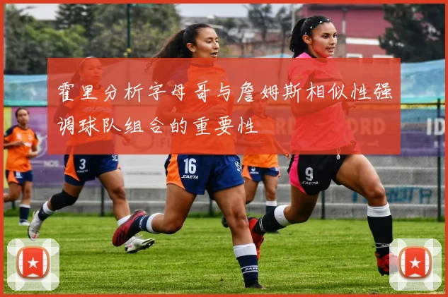 霍里分析字母哥与詹姆斯相似性强调球队组合的重要性