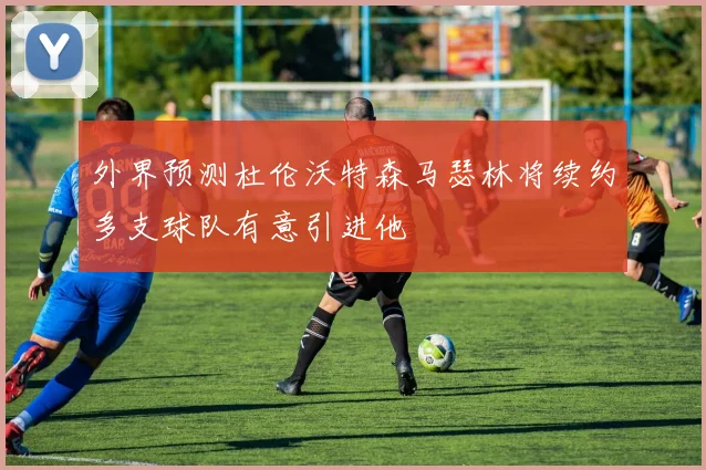 外界预测杜伦沃特森马瑟林将续约多支球队有意引进他