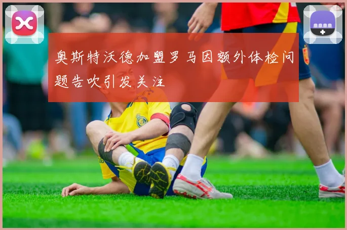 奥斯特沃德加盟罗马因额外体检问题告吹引发关注