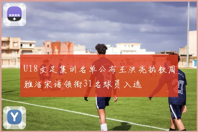 U18女足集训名单公布王洪亮执教周雅洁宋语领衔31名球员入选