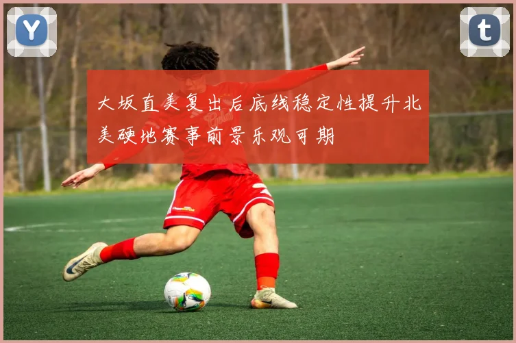 大坂直美复出后底线稳定性提升北美硬地赛事前景乐观可期