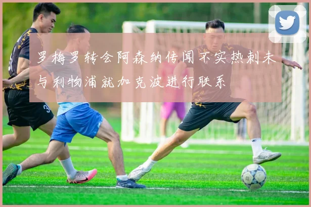 罗梅罗转会阿森纳传闻不实热刺未与利物浦就加克波进行联系