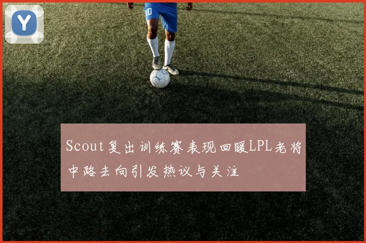Scout复出训练赛表现回暖LPL老将中路去向引发热议与关注