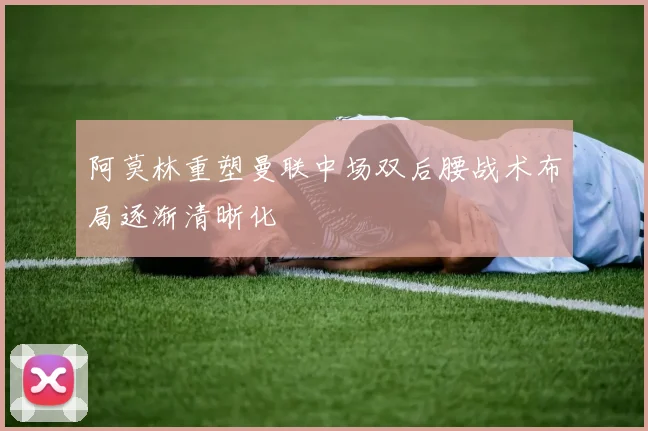 阿莫林重塑曼联中场双后腰战术布局逐渐清晰化