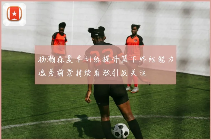 杨瀚森夏季训练提升篮下终结能力选秀前景持续看涨引发关注