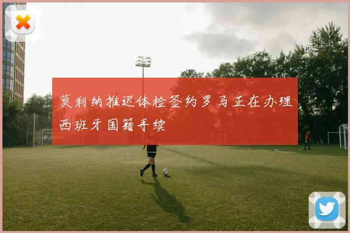 莫利纳推迟体检签约罗马正在办理西班牙国籍手续