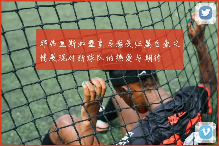 邓弗里斯加盟皇马感受归属自豪之情展现对新球队的热爱与期待
