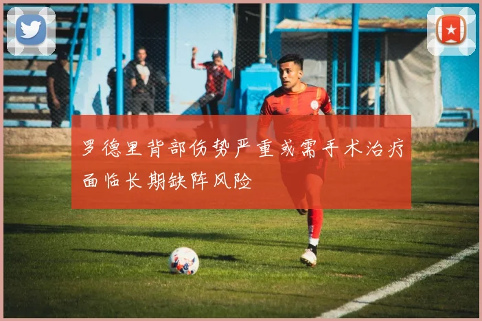 罗德里背部伤势严重或需手术治疗面临长期缺阵风险